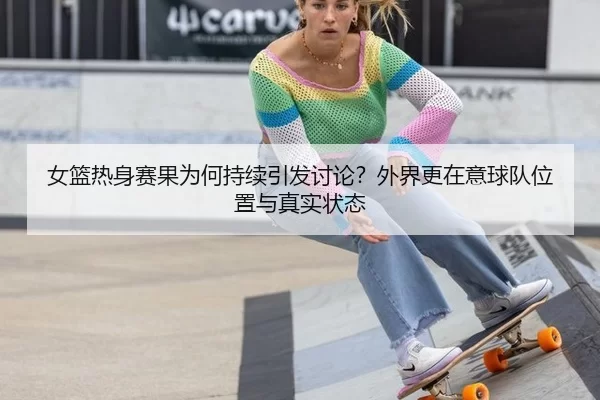 女篮热身赛果为何持续引发讨论？外界更在意球队位置与真实状态