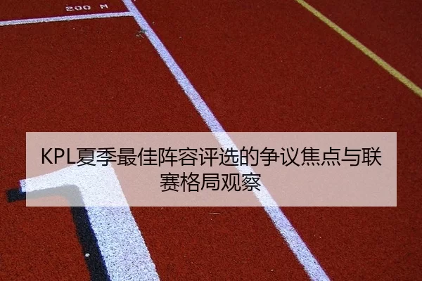 KPL夏季最佳阵容评选的争议焦点与联赛格局观察